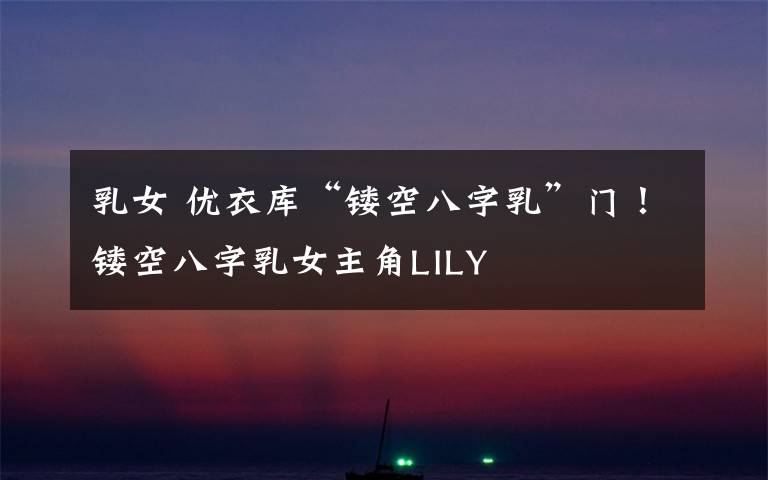 乳女 优衣库“镂空八字乳”门!镂空八字乳女主角LILY