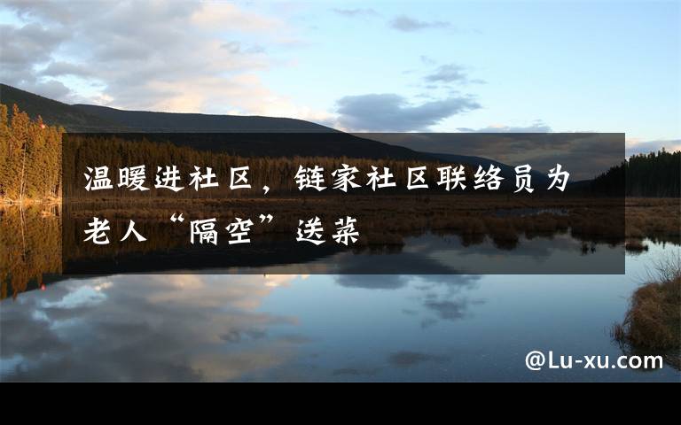 温暖进社区,链家社区联络员为老人“隔空”送菜
