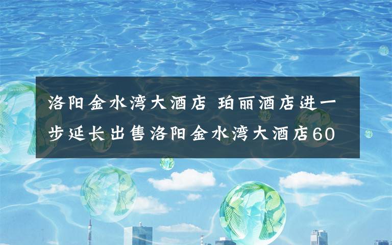 洛阳金水湾大酒店 珀丽酒店进一步延长出售洛阳金水湾大酒店60%股权的期限