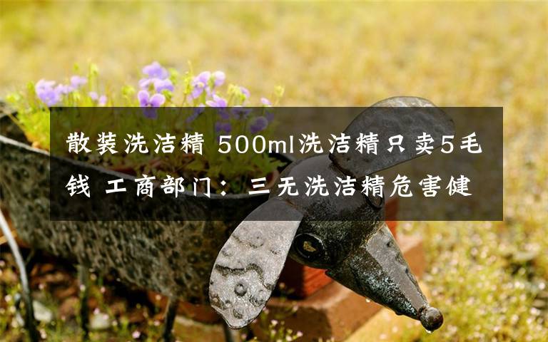 散装洗洁精 500ml洗洁精只卖5毛钱 工商部门:三无洗洁精危害健康