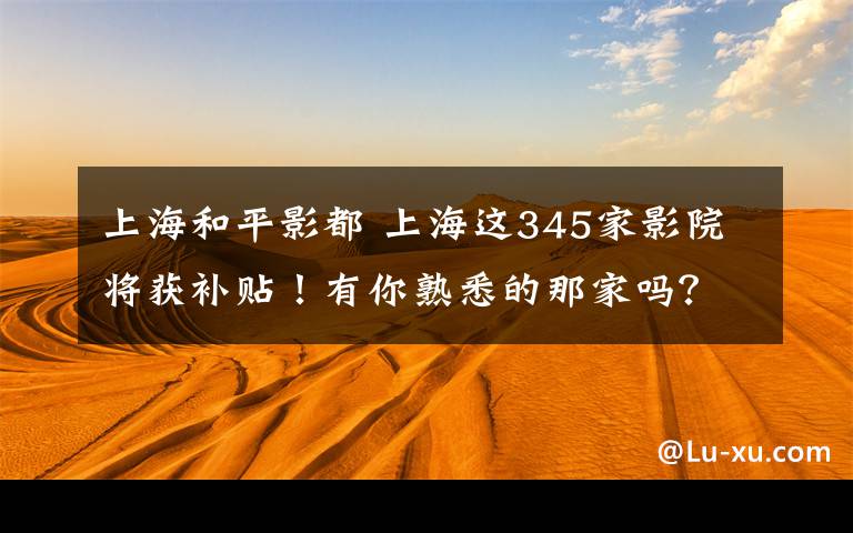 上海和平影都 上海这345家影院将获补贴！有你熟悉的那家吗？（附全名单）