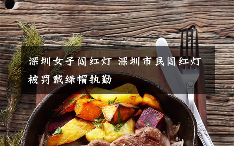 深圳女子闯红灯 深圳市民闯红灯被罚戴绿帽执勤