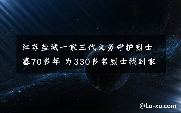 江苏盐城一家三代义务守护烈士墓70多年 为330多名烈士找到家人 真相原来是这样!