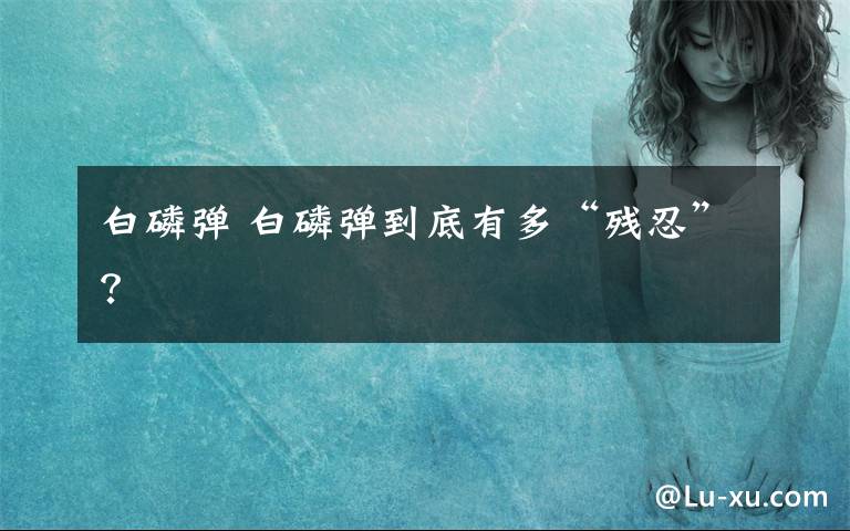 白磷弹 白磷弹到底有多“残忍”？