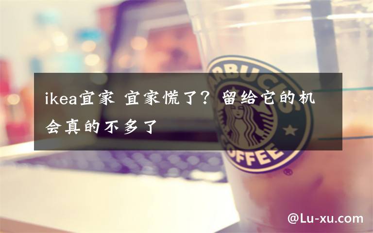 ikea宜家 宜家慌了?留给它的机会真的不多了
