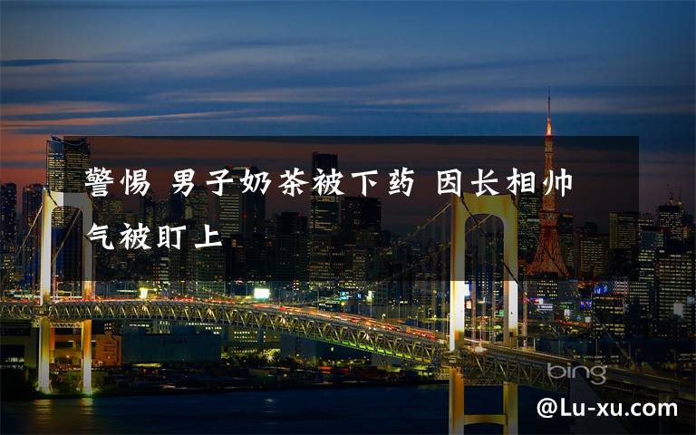 警惕 男子奶茶被下药 因长相帅气被盯上