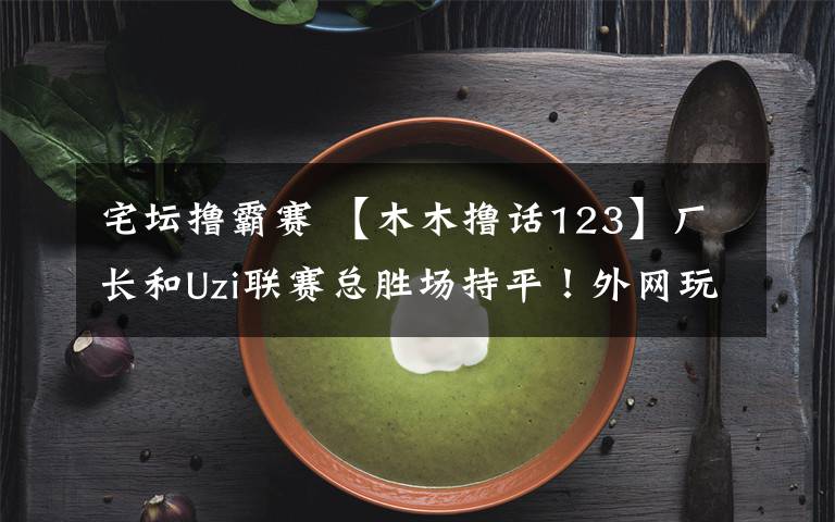宅坛撸霸赛 【木木撸话123】厂长和Uzi联赛总胜场持平!外网玩家评价Uzi是最好的ADC