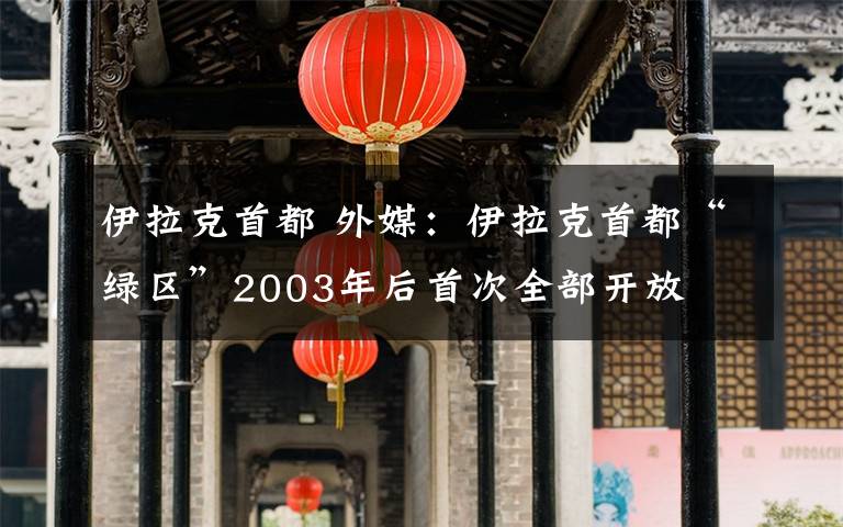 伊拉克首都 外媒：伊拉克首都“绿区”2003年后首次全部开放