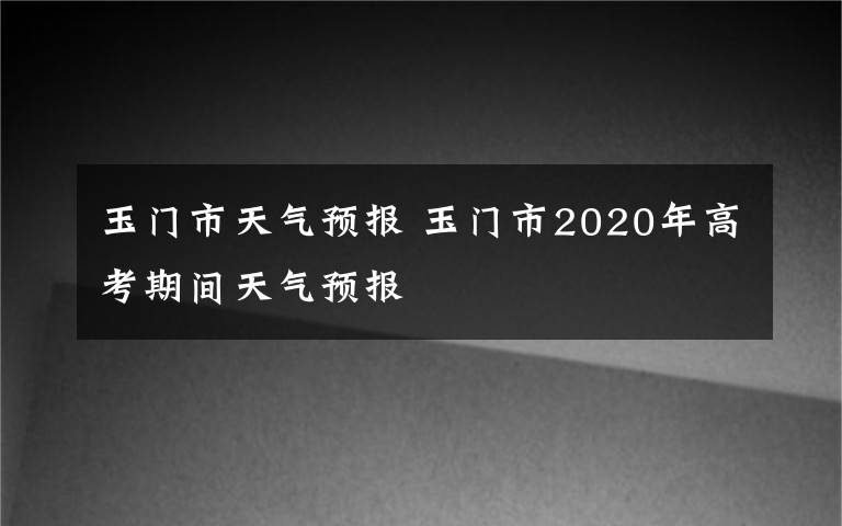 玉门市天气预报 玉门市2020年高考期间天气预报