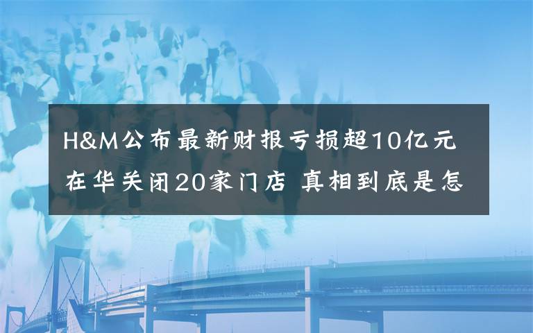 H&M公布最新财报亏损超10亿元 在华关闭20家门店 真相到底是怎样的?