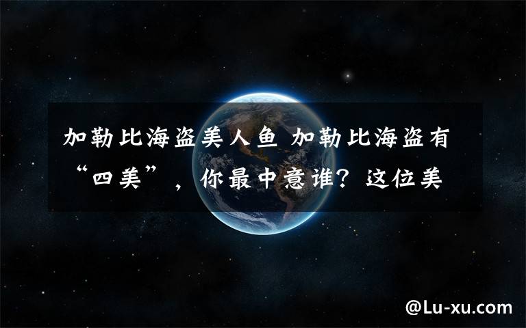 加勒比海盗美人鱼 加勒比海盗有“四美”,你最中意谁?这位美翻了