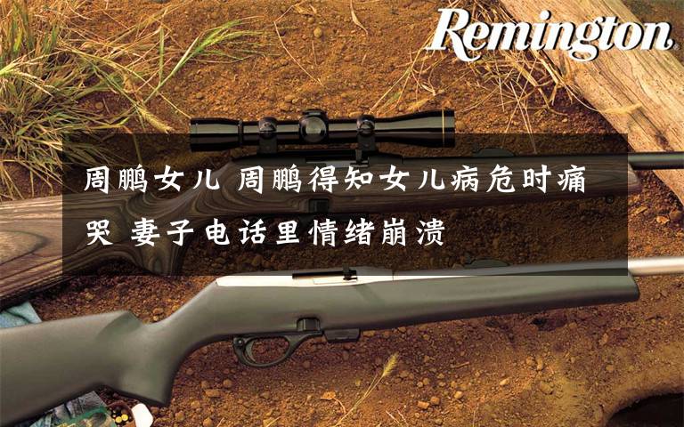 周鹏女儿 周鹏得知女儿病危时痛哭 妻子电话里情绪崩溃