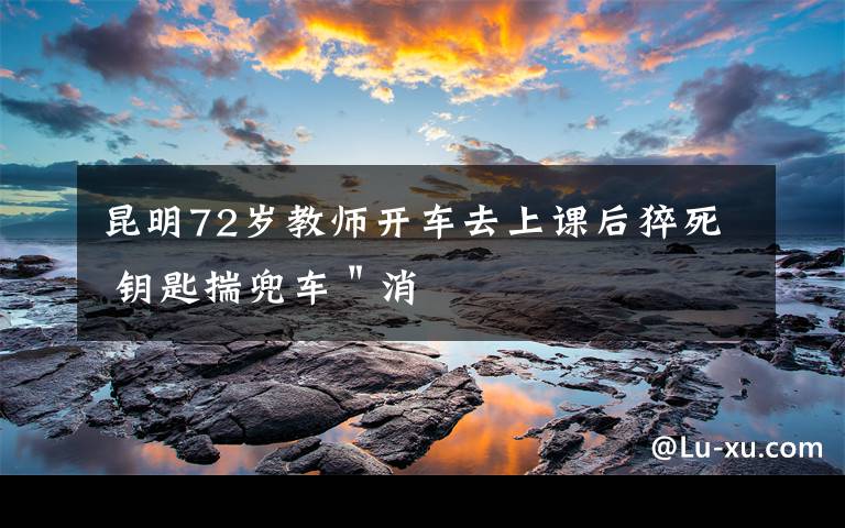 昆明72岁教师开车去上课后猝死 钥匙揣兜车"消