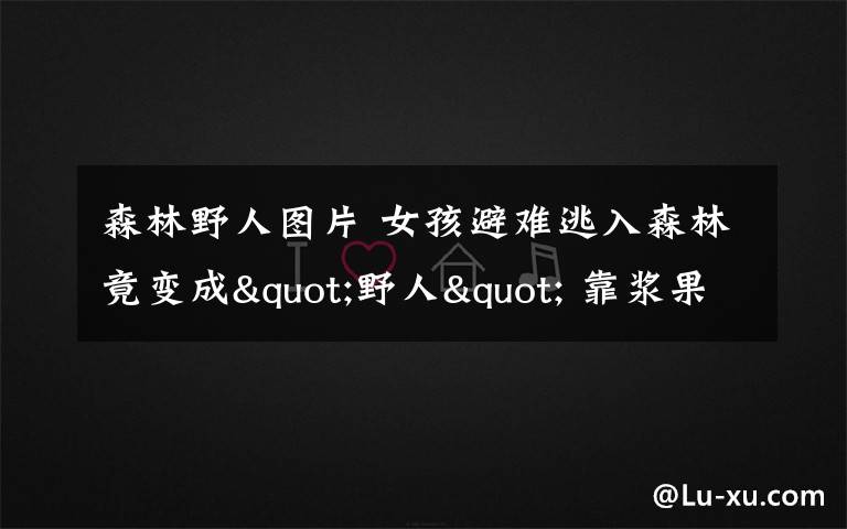 森林野人图片 女孩避难逃入森林竟变成"野人" 靠浆果蘑菇生存一个月