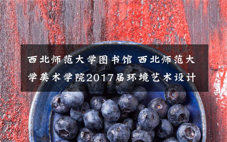 西北师范大学图书馆 西北师范大学美术学院2017届环境艺术设计系两个班60人作品展
