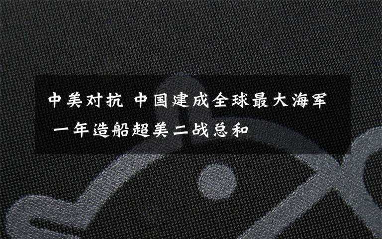 中美对抗 中国建成全球最大海军 一年造船超美二战总和