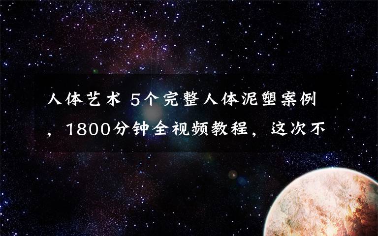 人体艺术 5个完整人体泥塑案例，1800分钟全视频教程，这次不能错过了！