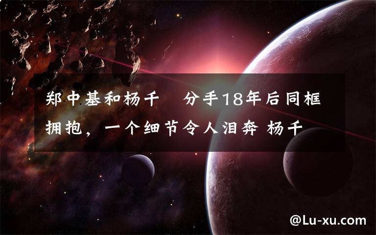 郑中基和杨千嬅分手18年后同框拥抱,一个细节令人泪奔 杨千嬅 郑中基