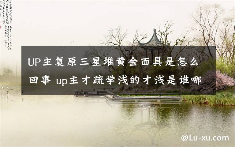 UP主复原三星堆黄金面具是怎么回事 up主才疏学浅的才浅是谁哪里人资料简介