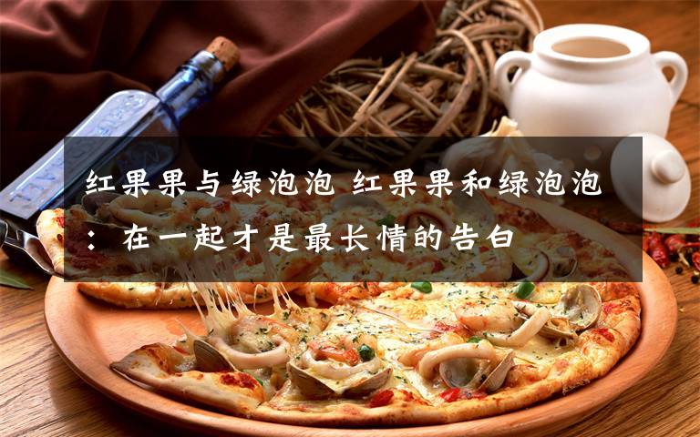 红果果与绿泡泡 红果果和绿泡泡:在一起才是最长情的告白