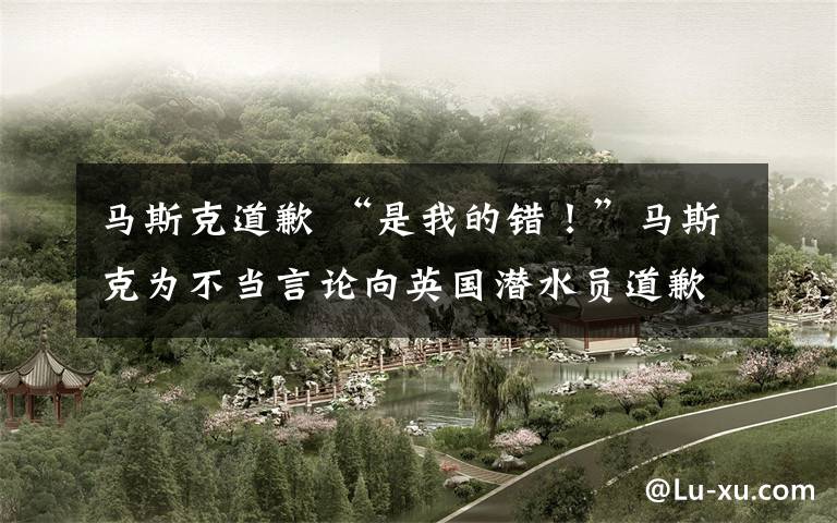 马斯克道歉 “是我的错！”马斯克为不当言论向英国潜水员道歉