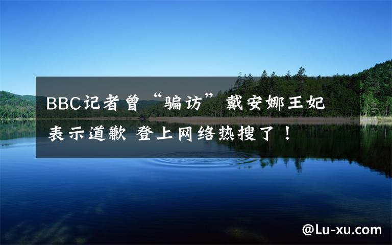 BBC记者曾“骗访”戴安娜王妃 表示道歉 登上网络热搜了!