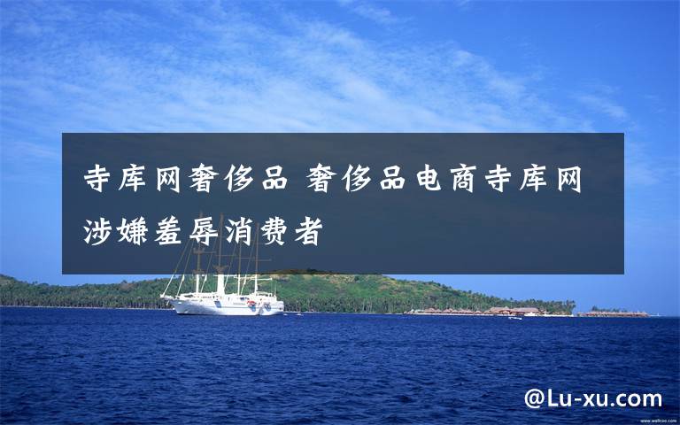 寺库网奢侈品 奢侈品电商寺库网涉嫌羞辱消费者