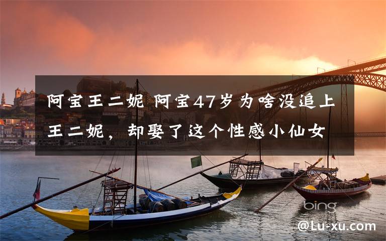 阿宝王二妮 阿宝47岁为啥没追上王二妮，却娶了这个性感小仙女