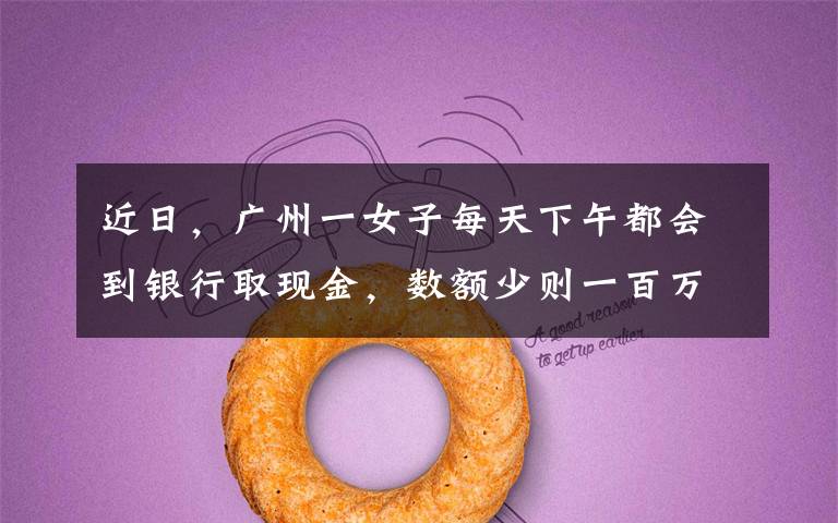 近日,广州一女子每天下午都会到银行取现金,数额少则一百万多则三百万,取出后就装进书包提走。