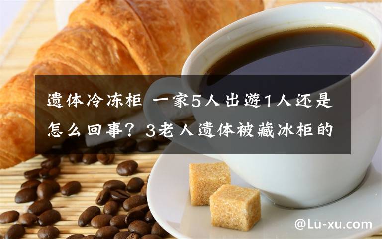 遗体冷冻柜 一家5人出游1人还是怎么回事？3老人遗体被藏冰柜的原因揭秘