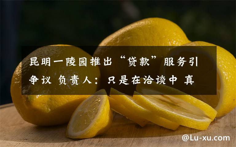 昆明一陵园推出“贷款”服务引争议 负责人:只是在洽谈中 真相到底是怎样的?