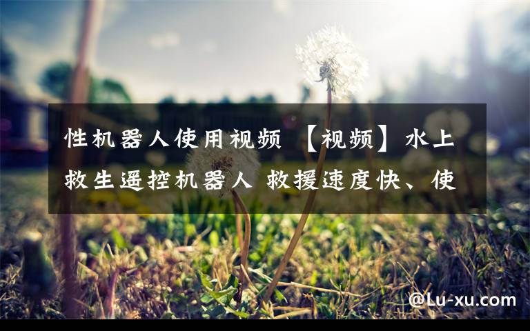 性机器人使用视频 【视频】水上救生遥控机器人 救援速度快、使用简单、安全性高!