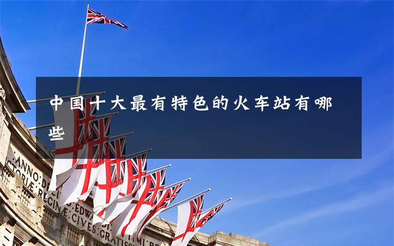 中国十大最有特色的火车站有哪些