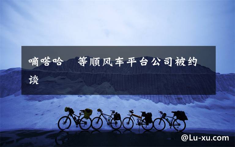 嘀嗒哈啰等顺风车平台公司被约谈