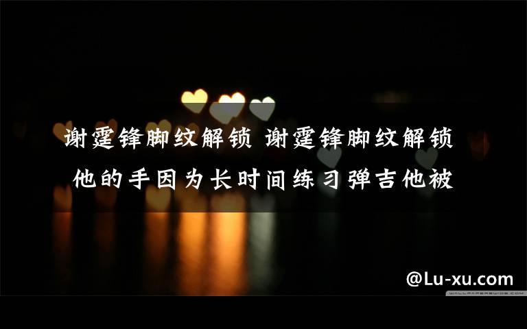 谢霆锋脚纹解锁 谢霆锋脚纹解锁 他的手因为长时间练习弹吉他被磨得惨不忍睹