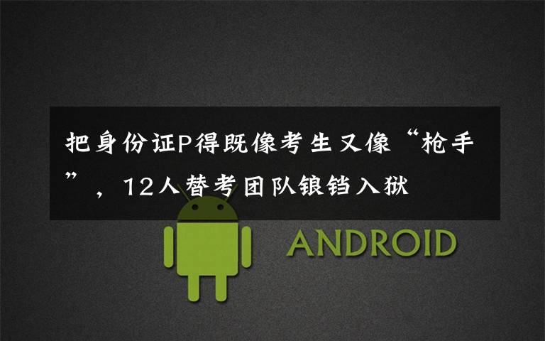 把身份证P得既像考生又像“枪手”,12人替考团队锒铛入狱
