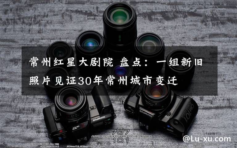 常州红星大剧院 盘点:一组新旧照片见证30年常州城市变迁