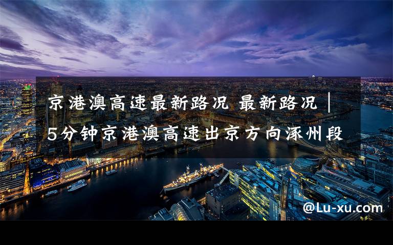 京港澳高速最新路况 最新路况|5分钟京港澳高速出京方向涿州段310辆
