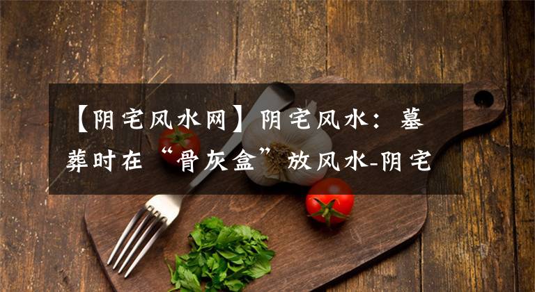 【阴宅风水网】阴宅风水:墓葬时在“骨灰盒”放风水-阴宅墓地风水