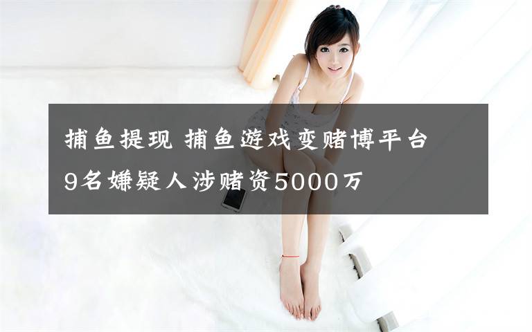 捕鱼提现 捕鱼游戏变赌博平台 9名嫌疑人涉赌资5000万