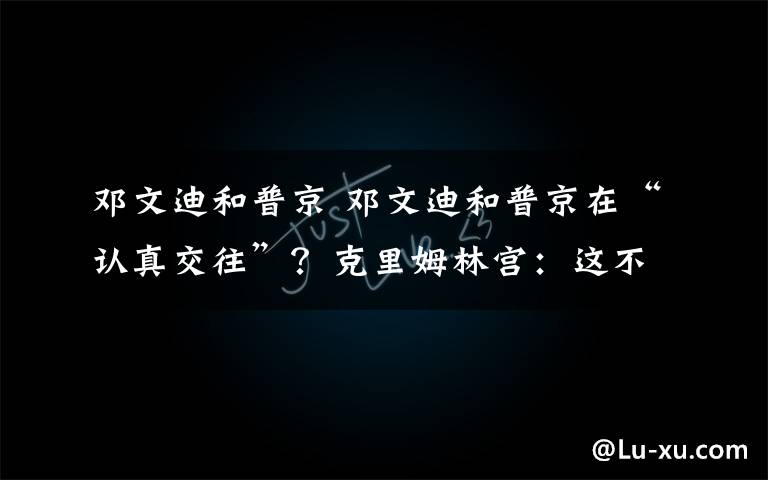 邓文迪和普京 邓文迪和普京在“认真交往”?克里姆林宫:这不是真的