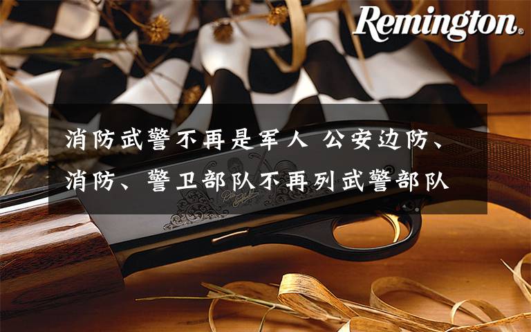 消防武警不再是军人 公安边防、消防、警卫部队不再列武警部队序列 全部退出现役