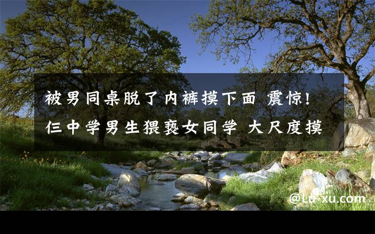 被男同桌脱了内裤摸下面 震惊!仨中学男生猥亵女同学 大尺度摸下体脱裤拍照引一片哗然