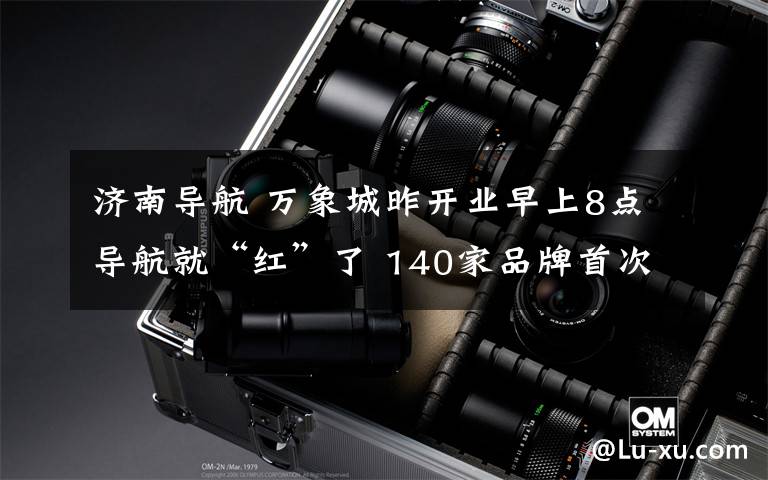 济南导航 万象城昨开业早上8点导航就“红”了 140家品牌首次来济南报到