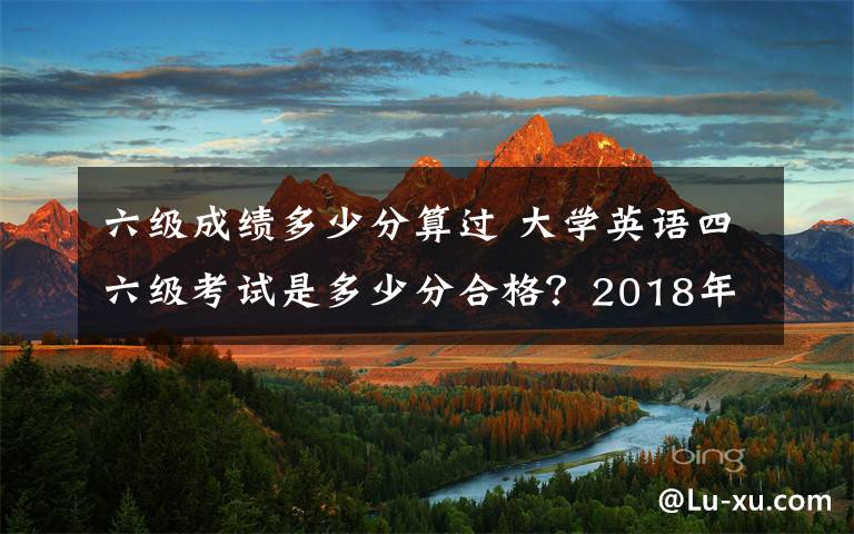 六级成绩多少分算过 大学英语四六级考试是多少分合格?2018年下半年英语四六级成绩查询时间及入口