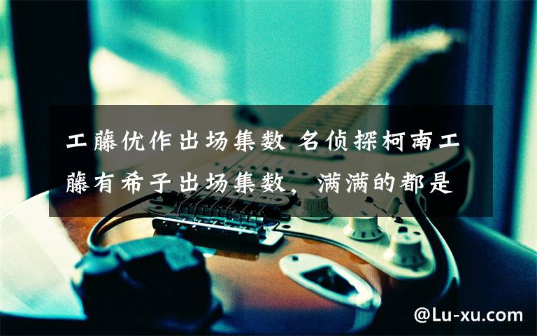 工藤优作出场集数 名侦探柯南工藤有希子出场集数,满满的都是干货