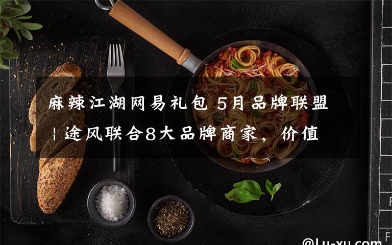 麻辣江湖网易礼包 5月品牌联盟 | 途风联合8大品牌商家,价值¥1500好礼送不停!