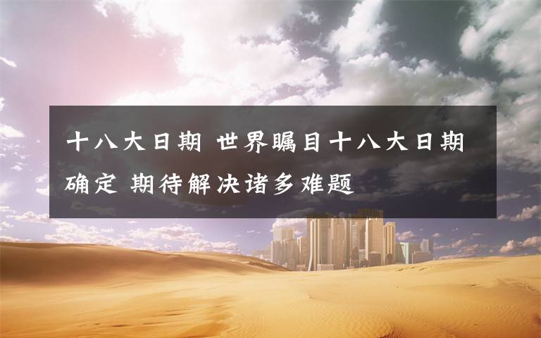 十八大日期 世界瞩目十八大日期确定 期待解决诸多难题