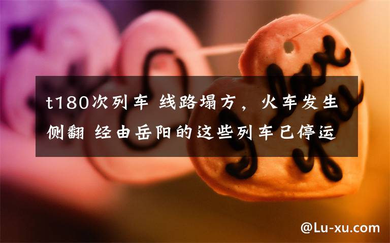 t180次列车 线路塌方,火车发生侧翻 经由岳阳的这些列车已停运