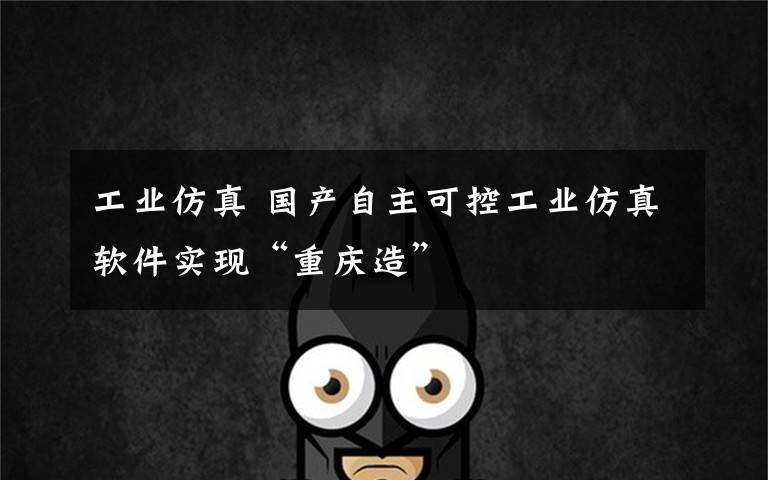 工业仿真 国产自主可控工业仿真软件实现“重庆造”